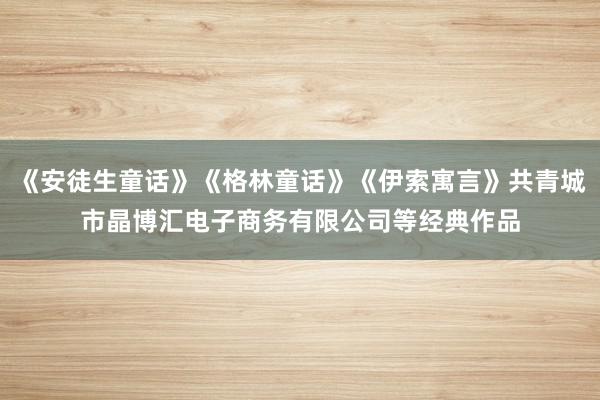 《安徒生童话》《格林童话》《伊索寓言》共青城市晶博汇电子商务有限公司等经典作品